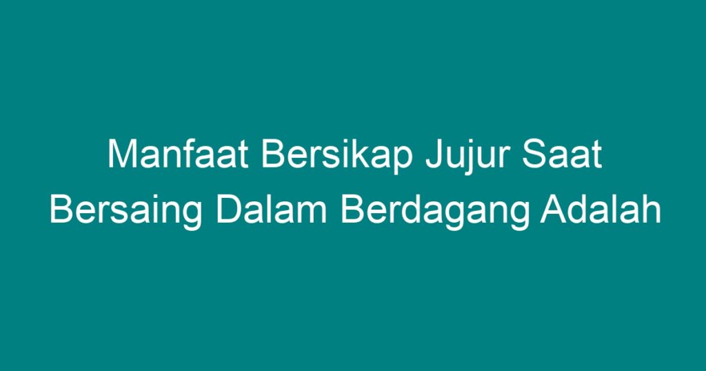 Manfaat Bersikap Jujur Saat Bersaing Dalam Berdagang Adalah Homecare24