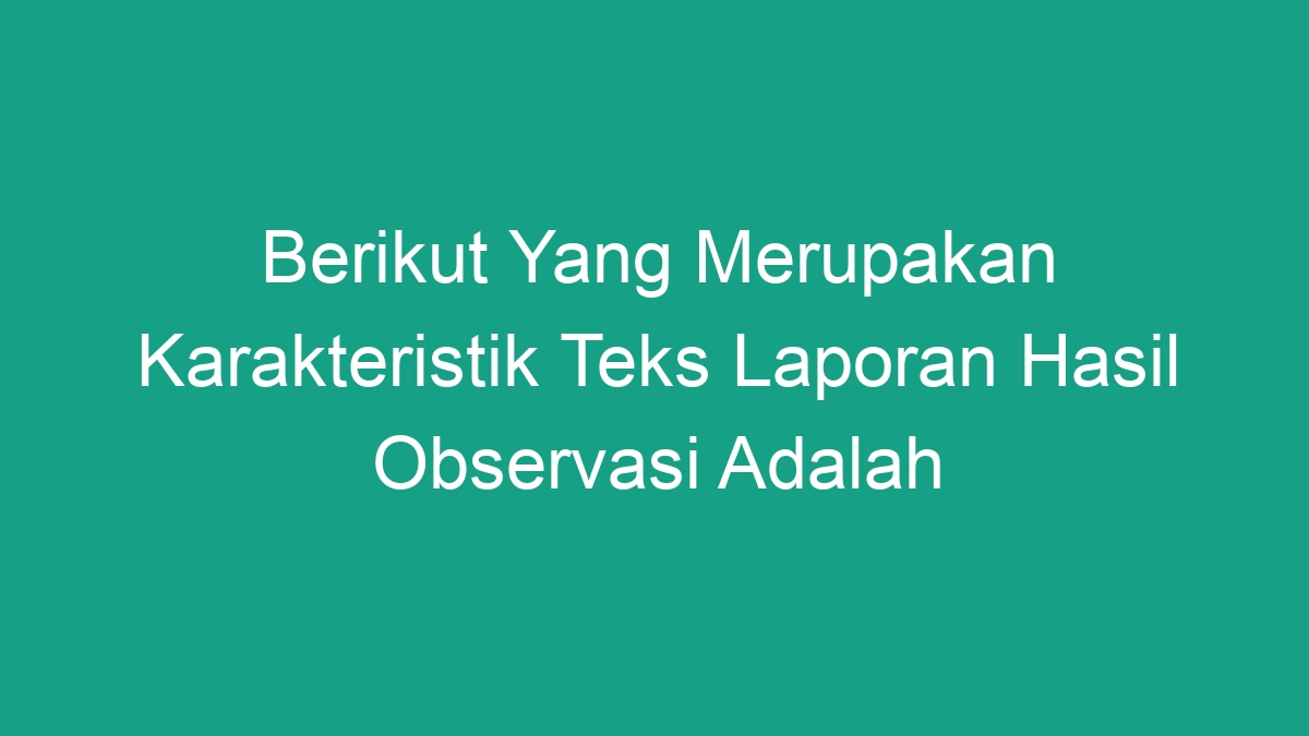 Berikut Yang Merupakan Karakteristik Teks Laporan Hasil Observasi