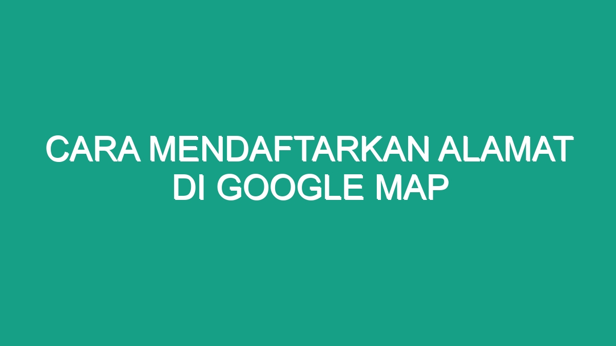 Cara Mendaftarkan Alamat Di Google Map Geograf