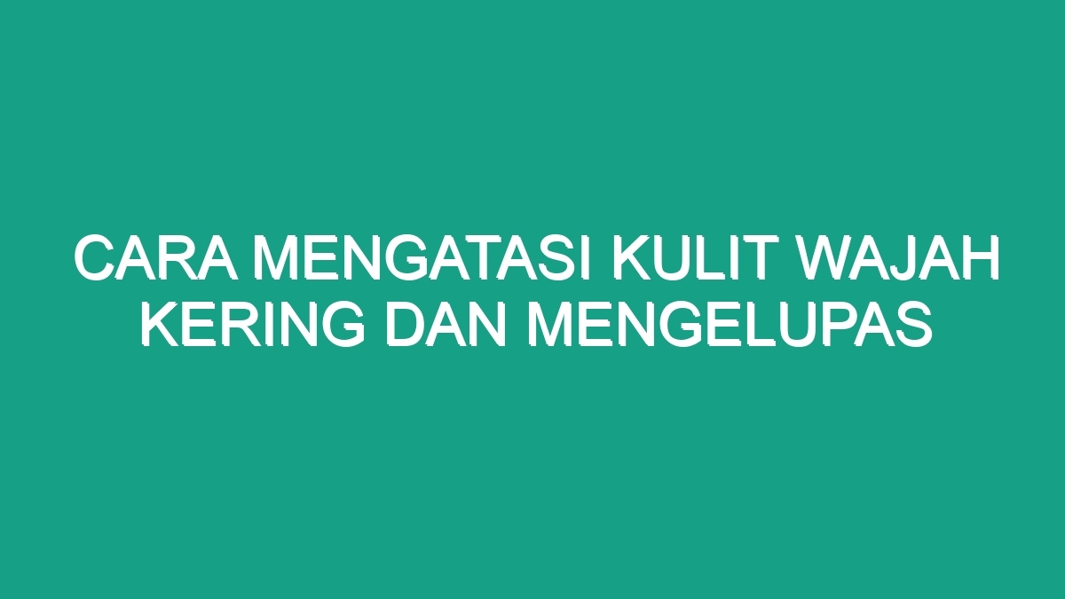 Cara Mengatasi Kulit Wajah Kering Dan Mengelupas Geograf