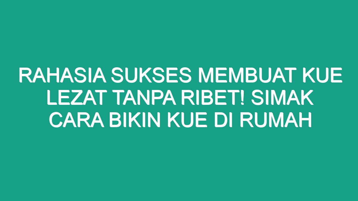 Rahasia Sukses Membuat Kue Lezat Tanpa Ribet Simak Cara Bikin Kue Di