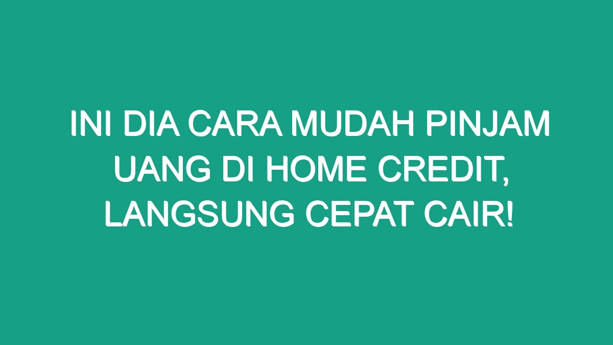 Ini Dia Cara Mudah Pinjam Uang Di Home Credit Langsung Cepat Cair