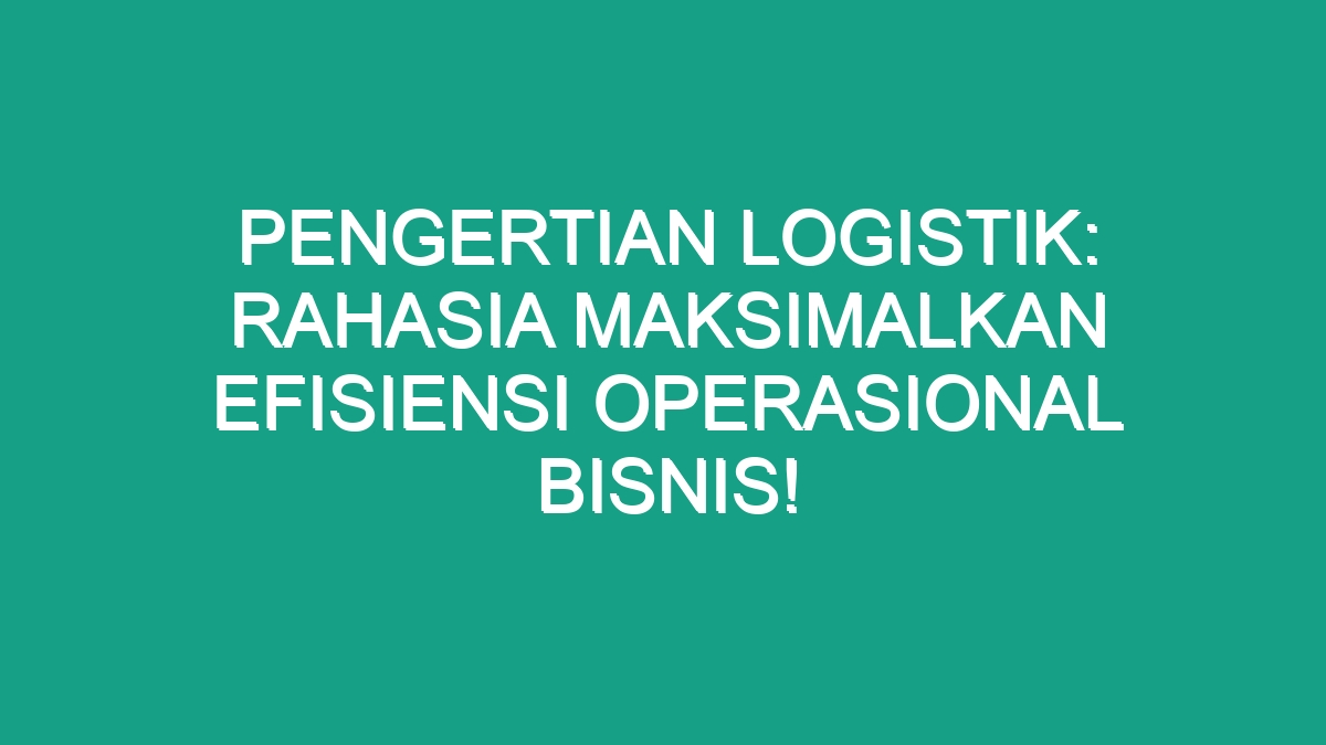 Pengertian Logistik Rahasia Maksimalkan Efisiensi Operasional Bisnis