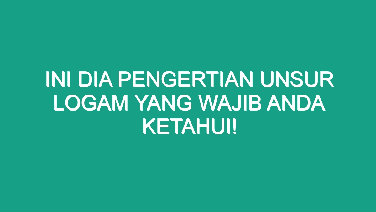 Ini Dia Pengertian Unsur Logam Yang Wajib Anda Ketahui Geograf