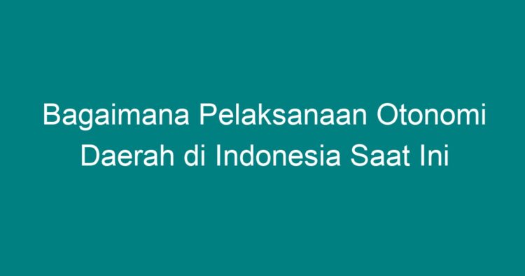 Bagaimana Pelaksanaan Otonomi Daerah Di Indonesia Saat Ini - Geograf