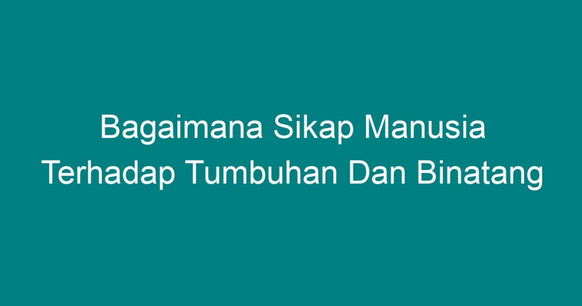 Bagaimana Sikap Manusia Terhadap Tumbuhan Dan Binatang - Geograf