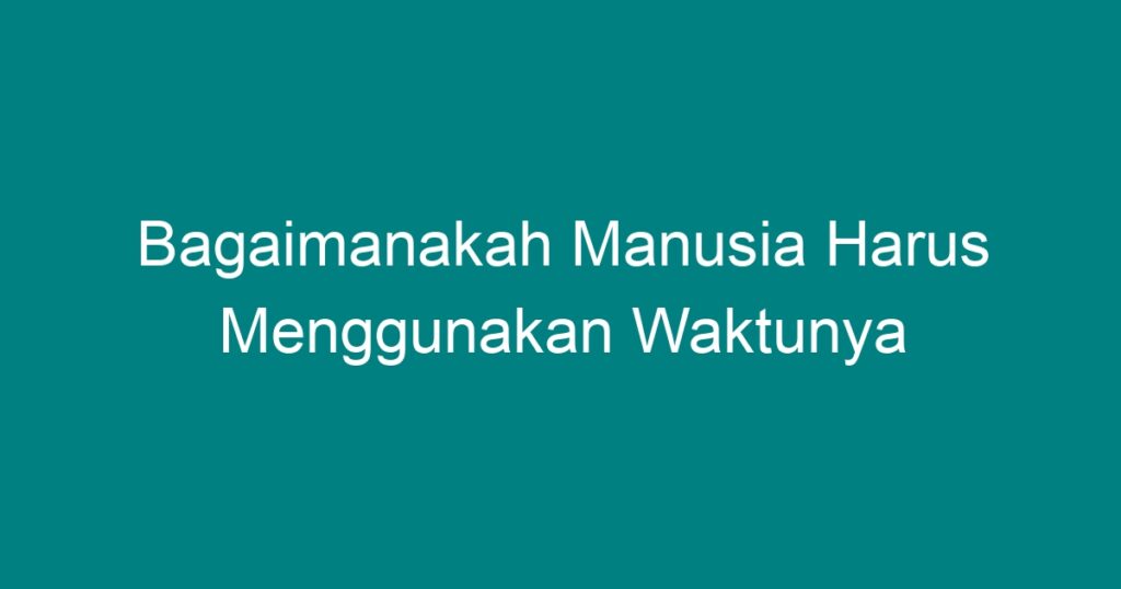 Bagaimanakah Manusia Harus Menggunakan Waktunya - Geograf