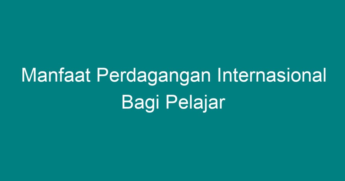 Manfaat Perdagangan Internasional Bagi Pelajar Geograf