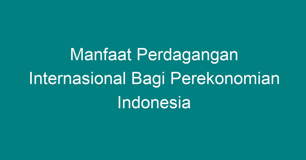 Manfaat Perdagangan Internasional Bagi Perekonomian Indonesia Geograf