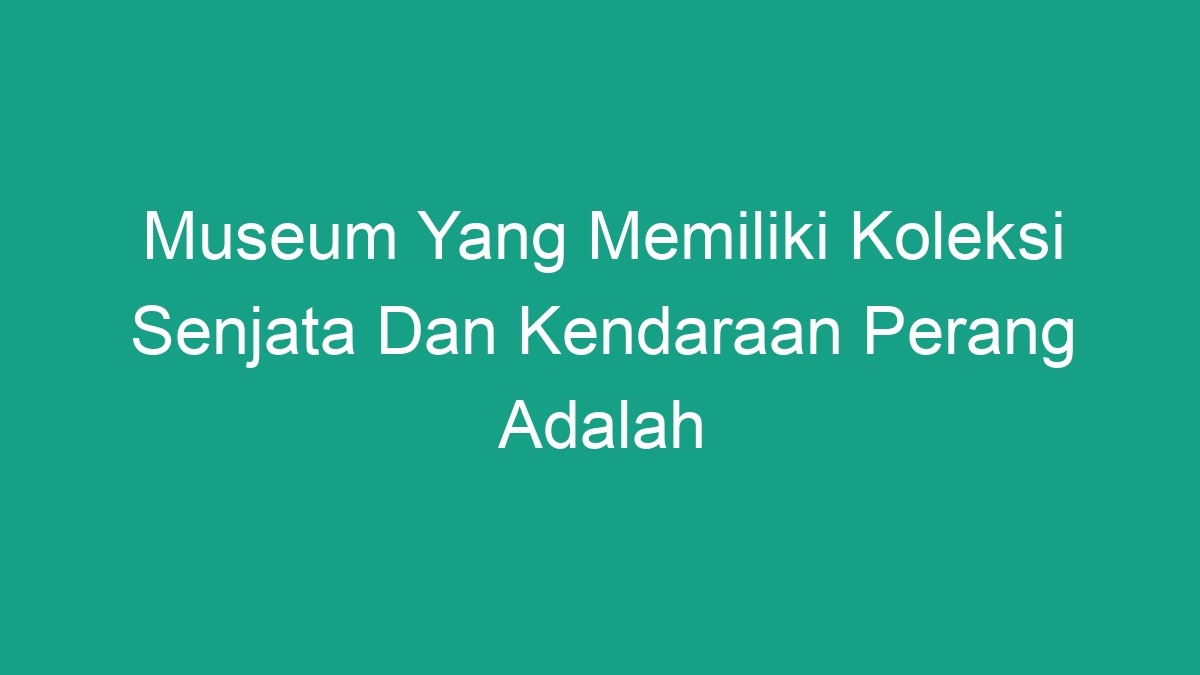 Museum Yang Memiliki Koleksi Senjata Dan Kendaraan Perang Adalah - Geograf