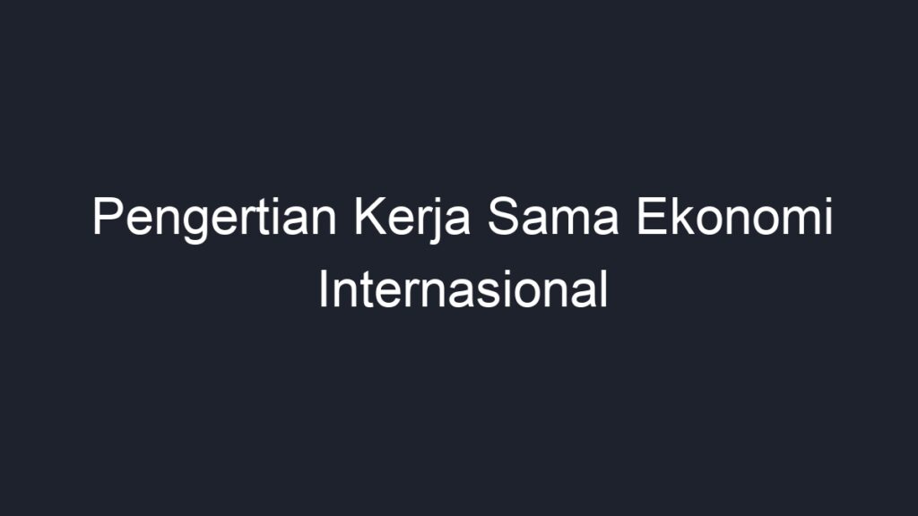 Pengertian Kerja Sama Ekonomi Internasional - Geograf