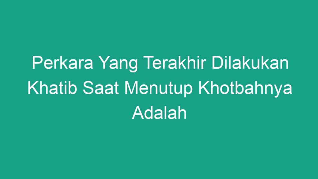 Perkara Yang Terakhir Dilakukan Khatib Saat Menutup Khotbahnya Adalah ...