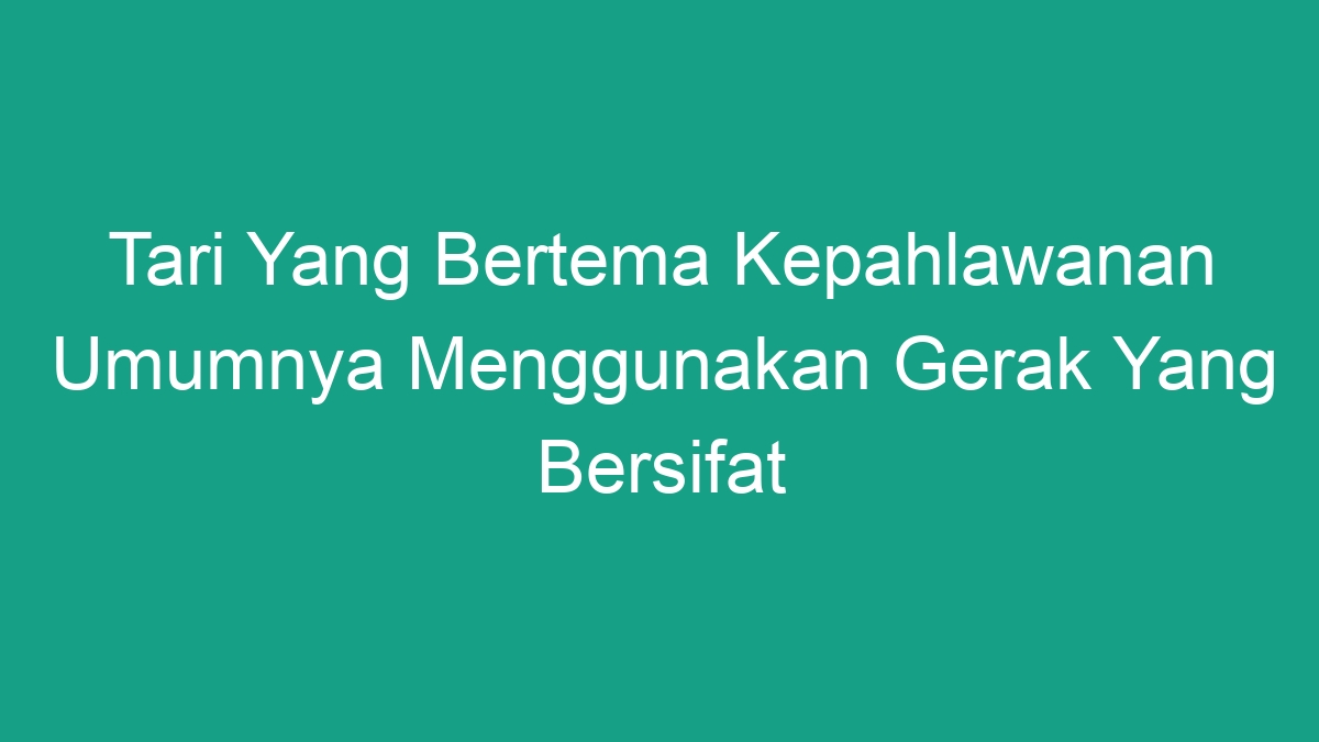 Tari Yang Bertema Kepahlawanan Umumnya Menggunakan Gerak Yang Bersifat