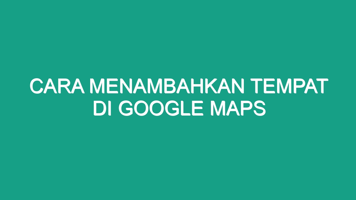 Cara Menambahkan Tempat Di Google Maps - Geograf