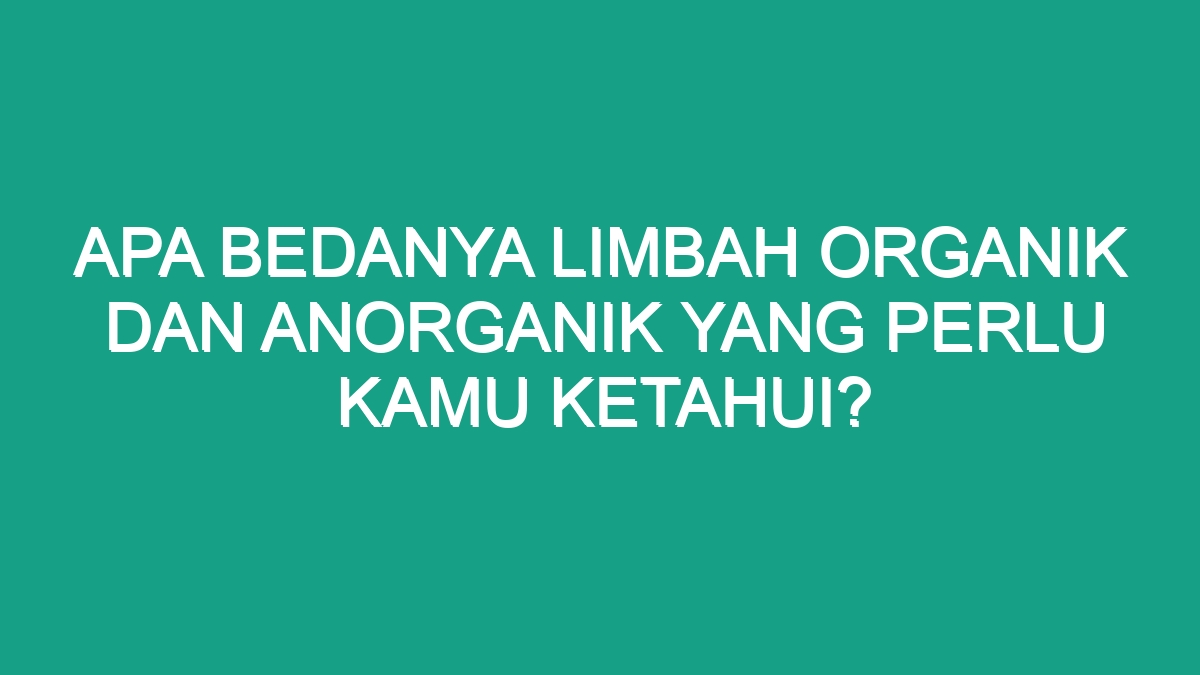 Apa Bedanya Limbah Organik Dan Anorganik Yang Perlu Kamu Ketahui? - Geograf